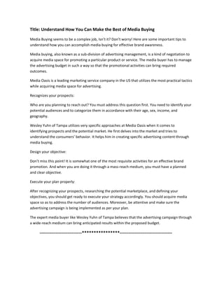 Title: Understand How You Can Make the Best of Media Buying
Media Buying seems to be a complex job, Isn’t it? Don’t worry! Here are some important tips to
understand how you can accomplish media buying for effective brand awareness.
Media buying, also known as a sub-division of advertising management, is a kind of negotiation to
acquire media space for promoting a particular product or service. The media buyer has to manage
the advertising budget in such a way so that the promotional activities can bring required
outcomes.
Media Oasis is a leading marketing service company in the US that utilizes the most practical tactics
while acquiring media space for advertising.
Recognizes your prospects:
Who are you planning to reach out? You must address this question first. You need to identify your
potential audiences and to categorize them in accordance with their age, sex, income, and
geography.
Wesley Yuhn of Tampa utilizes very specific approaches at Media Oasis when it comes to
identifying prospects and the potential market. He first delves into the market and tries to
understand the consumers’ behavior. It helps him in creating specific advertising content through
media buying.
Design your objective:
Don’t miss this point! It is somewhat one of the most requisite activities for an effective brand
promotion. And when you are doing it through a mass-reach medium, you must have a planned
and clear objective.
Execute your plan properly:
After recognizing your prospects, researching the potential marketplace, and defining your
objectives, you should get ready to execute your strategy accordingly. You should acquire media
space so as to address the number of audiences. Moreover, be attentive and make sure the
advertising campaign is being implemented as per your plan.
The expert media buyer like Wesley Yuhn of Tampa believes that the advertising campaign through
a wide-reach medium can bring anticipated results within the proposed budget.
-----------------------------****************------------------------------------
 
