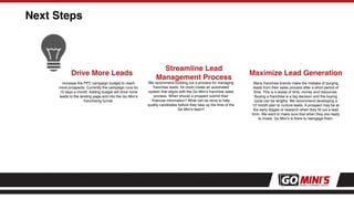 Next Steps
Drive More Leads
Increase the PPC campaign budget to reach
more prospects. Currently the campaign runs for
10 days a month. Adding budget will drive more
leads to the landing page and into the Go Mini’s
franchising funnel.
Streamline Lead
Management Process
We recommend building out a process for managing
franchise leads. 54 could create an automated
system that aligns with the Go Mini’s franchise sales
process. When should a prospect submit their
ﬁnancial information? What can be done to help
qualify candidates before they take up the time of the
Go Mini’s team?
Maximize Lead Generation
Many franchise brands make the mistake of purging
leads from their sales process after a short period of
time. This is a waste of time, money and resources.
Buying a franchise is a big decision and the buying
cycle can be lengthy. We recommend developing a
12 month plan to nurture leads. A prospect may be at
the early stages of research when they ﬁll out a lead
form. We want to make sure that when they are ready
to invest, Go Mini’s is there to reengage them.
 