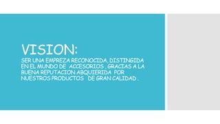 VISION: 
SER UNA EMPREZA RECONOCIDA, DISTINGIDA 
EN EL MUNDO DE ACCESORIOS , GRACIAS A LA 
BUENA REPUTACION ABQUIERIDA POR 
NUESTROS PRODUCTOS DE GRAN CALIDAD . 
 