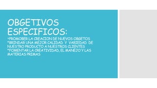 OBGETIVOS 
ESPECIFICOS: 
*PROMOBER LA CREACION DE NUEVOS OBGETOS 
*BRINDAR UNA MEJOR CALIDAD Y VARIEDAD DE 
NUESTRO PRODUCTO A NUESTROS CLIENTES 
*FOMENTAR LA CREATIVIDAD, EL MANEJO Y LAS 
MATERIAS PRIMAS 
 