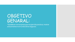 OBGETIVO 
GENARAL: 
*Establecer una empresa que nos permita practicar, mostrar 
activamente en el mundo de los negocios. 
 