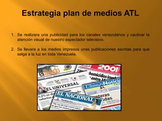 Estrategia plan de medios ATL
1. Se realizara una publicidad para los canales venezolanos y cautivar la
atención visual de nuestro espectador televisivo.
2. Se llevara a los medios impresos unas publicaciones escritas para que
salga a la luz en toda Venezuela.
 