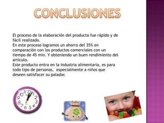 El proceso de la elaboración del producto fue rápido y de
fácil realizado.
En este proceso logramos un ahorro del 35% en
comparación con los productos comerciales con un
tiempo de 45 min. Y obteniendo un buen rendimiento del
articulo.
Este producto entra en la industria alimentaria, es para
todo tipo de personas, especialmente a niños que
deseen satisfacer su paladar.

 