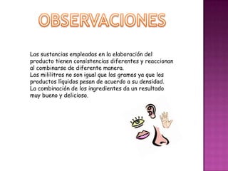Las sustancias empleadas en la elaboración del
producto tienen consistencias diferentes y reaccionan
al combinarse de diferente manera.
Los mililitros no son igual que los gramos ya que los
productos líquidos pesan de acuerdo a su densidad.
La combinación de los ingredientes da un resultado
muy bueno y delicioso.

 