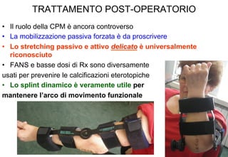 TRATTAMENTO POST-OPERATORIO
•  Il ruolo della CPM è ancora controverso
•  La mobilizzazione passiva forzata è da proscrivere
•  Lo stretching passivo e attivo delicato è universalmente
riconosciuto
•  FANS e basse dosi di Rx sono diversamente
usati per prevenire le calcificazioni eterotopiche
•  Lo splint dinamico è veramente utile per
mantenere l’arco di movimento funzionale

 