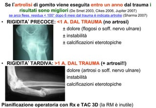 Se l artrolisi di gomito viene eseguita entro un anno dal trauma i
risultati sono migliori (De Smet 2003, Cikes 2006, Jupiter 2007)
se arco fless. residua < 100° dopo 6 mesi dal trauma è indicata artrolisi (Sharma 2007)

•  RIGIDITA PRECOCE: <1 A. DAL TRAUMA (no artrosi)
± dolore (flogosi o soff. nervo ulnare)
± instabilità
± calcificazioni eterotopiche

•  RIGIDITA TARDIVA: >1 A. DAL TRAUMA (+ artrosi!!)
± dolore (artrosi o soff. nervo ulnare)
± instabilità
± calcificazioni eterotopiche

Pianificazione operatoria con Rx e TAC 3D (la RM è inutile)

 