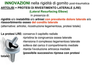 INNOVAZIONI nella rigidità di gomito post-traumatica
ARTOLISI + PROTESI DI RIVESTIMENTO LATERALE (LRE)
(Lateral Resurfacing Elbow)
in presenza di:
rigidità e/o instabilità e/o artrosi con prevalente dolore laterale e/o
riassorbimento osseo del condilo laterale
(alternative: artrolisi, ricostruzione legamentosa, protesi totale)
La protesi LRE: conserva il capitello radiale
ripristina la congruenza ossea laterale
ritensiona il complesso legamentoso laterale
solleva dal carico il compartimento mediale
ritarda l’evoluzione artrosica mediale
(possibile successiva ripresa con protesi
totale)

 