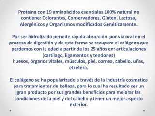 Proteína con 19 aminoácidos esenciales 100% natural no contiene: Colorantes, Conservadores, Gluten, Lactosa, 
Alergénicos y Organismos modificados Genéticamente. 
Por ser hidrolizado permite rápida absorción por vía oral en el proceso de digestión y de esta forma se recupera el colágeno que perdemos con la edad a partir de los 25 años en: articulaciones (cartílago, ligamentos y tendones) 
huesos, órganos vitales, músculos, piel, cornea, cabello, uñas, etcétera. 
El colágeno se ha popularizado a través de la industria cosmética para tratamientos de belleza, para lo cual ha resultado ser un gran producto por sus grandes beneficios para mejorar las condiciones de la piel y del cabello y tener un mejor aspecto exterior.  