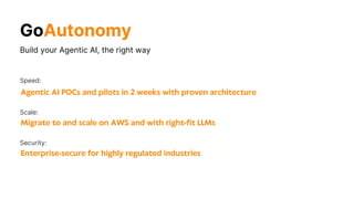 Build your Agentic AI, the right way
Migrate to and scale on AWS and with right-fit LLMs
Scale:
Agentic AI POCs and pilots in 2 weeks with proven architecture
Speed:
Enterprise-secure for highly regulated industries
Security:
GoAutonomy
 