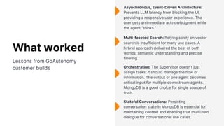 Asynchronous, Event-Driven Architecture:
Prevents LLM latency from blocking the UI,
providing a responsive user experience. The
user gets an immediate acknowledgment while
the agent "thinks."
Multi-faceted Search: Relying solely on vector
search is insufficient for many use cases. A
hybrid approach delivered the best of both
worlds: semantic understanding and precise
filtering.
Stateful Conversations: Persisting
conversation state in MongoDB is essential for
maintaining context and enabling true multi-turn
dialogue for conversational use cases.
Orchestration: The Supervisor doesn't just
assign tasks; it should manage the flow of
information. The output of one agent becomes
critical input for multiple downstream agents.
MongoDB is a good choice for single source of
truth.
What worked
Lessons from GoAutonomy
customer builds
 