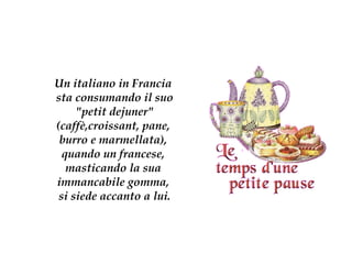 Un italiano in Francia  sta   consumando il suo  &quot;petit dejuner&quot;  (caffè,croissant, pane,  burro e   marmellata),  quando un francese,   masticando   la   sua  immancabile gomma,   si siede accanto a lui. 