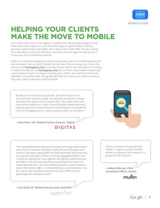 AGENCY GUIDE

Helping Your Clients
Make the Move to Mobile
Your clients look to you, their agency, to guide their advertising strategy to help
them reach their objectives and take advantage of opportunities. And few
business opportunities have taken off as fast as the mobile Web. For your clients,
it’s a new way to reach and influence customers. And for agencies like yours, it’s
a new source of incremental revenue.

GoMo is an initiative designed to educate businesses about the mobile opportunity
and empower them to build mobile-friendly sites. We encourage you to use the
resources at howtogomo.com to convey to your clients the importance of creating
a mobile-friendly site. At howtogomo.com you can learn why mobile matters, get
a personalized report on how to mobilize your client’s site and find mobile site
developers to partner with. This guide will show you how to put GoMo to work to
help your clients make the move to mobile.




    Brands that aren’t embracing mobile, that aren’t there in the
    moments that matter to people, are basically sending the message
    that they don’t want to be in people’s lives. The results we’ve seen
    when we’ve enabled our clients’ brands through mobile-optimized
    websites and search optimization tell us that mobile is the preferred
    channel of engagement for a fast-growing number of consumers.



    —Chia Chen, SVP, Mobile Practice Director, Digitas




    “The unprecedented, dizzying pace of mobile technology advancement                “If your business isn’t optimized for
    and consumer adoption will make mobile the most disruptive mass                   mobile, it might as well be invisible.
    medium, with wide-ranging effects for both advertisers and consumers.             Mobile isn’t going to be a medium. It’s
    Its unique functionality, 24-hour access and engaging interface have              going to be the medium.”
    created the potential for more effective and efficient advertising than
    ever before. The best starting point for most brands is to invest in a
    mobile-optimized site. The recent explosive growth in search behavior
    means that mobile traffic is coming whether you are prepared or not.              —Edward Boches, Chief
    Our clients have increased conversions by over 250% just from                     Innovation Officer, Mullen
    optimizing their smartphone sites.”




    —Paul Gelb, VP, Mobile Practice Lead, Razorfish



                                                                                                                                2
 