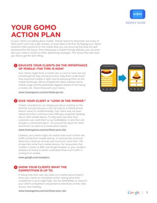 AGENCY GUIDE

YOUR GoMO
action plan
So your clients are talking about mobile. They’ve heard it’s important, but many of
them aren’t sure how to get started—or even what to do first. By helping your clients
establish their presence on the mobile Web you are ensuring that they are well
positioned for the future. Once they’ve got a mobile-friendly website, you can work
with your client to build out other advertising strategies. This Action Plan will show
you how to get the ball rolling.



       Educate your clients on the importance
       of mobile—the time is now!
       Your clients might think a mobile site is a nice to have, but not
       something that they should prioritize. Help them understand
       how important mobile is right now by educating them on the
       mobile landscape. We’ve compiled the latest statistics about
       mobile usage and the potentially negative impact of not having
       a mobile site. Share these with your clients.
       www.howtogomo.com/en/#why-go-mo


       Give your client a “look in the mirror.”
       Today’s smartphones can display just about anything on the
       Internet, but just because a site can load on a mobile phone
       doesn’t mean it’s mobile-friendly. Your client may not even
       realize that their customers have difficulty using their desktop
       site on their mobile device. To help them see what their
       customers see, send them to our GoMoMeter to test their site
       and get a customized report. Or just pull the report for them
       and email it to them as a conversation starter.
       www.howtogomo.com/en/#test-your-site

       Likewise, your clients might not realize how much of their site
       traffic comes from mobile devices. In verticals like consumer
       electronics, financial services and insurance, more than 15%
       of searches come from mobile devices. For restaurants that
       number is closer to 30%! Use Google Analytics or your analytics
       software of choice to better understand how much traffic is
       coming from mobile.
       www.google.com/analytics



       Show your clients what the
       competition is up to.
       If seeing how their own site looks on a mobile phone doesn’t
       drive your clients to immediate action, seeing what their
       competition is up to might help. Use the GoMoMeter to research
       your client’s competitors and present screenshots of their sites
       at your next meeting.
       www.howtogomo.com/en/#test-your-site
                                                                                                        3
 