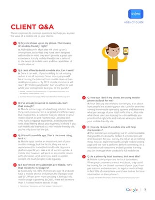 AGENCY GUIDE

CLIENT Q&A
These responses to common questions can help you explain
the value of a mobile site to your clients.


      Q: My site shows up on my phone. That means
      it’s mobile-friendly, right?
      A: Not necessarily. Most sites will show up on a
      smartphone, but unless they have been designed
      with mobile in mind they won’t provide a great user
      experience. A truly mobile-friendly site is tailored
      to the needs of mobile users and the capabilities of
      mobile devices.

      Q: I can’t afford to build a mobile site. Can it wait?
      A: Sure it can wait…if you’re willing to risk missing
      out on a ton of business. Soon, more people will
      be accessing the Internet from mobile devices than
      desktop computers1. By 2015, mobile commerce will
      reach $119 billion worldwide2. Can you afford to wait
      while your competitors beat you to the punch?
      1. Gartner, “Gartner’s Top Predictions for IT Organizations and Users, 2010
         and Beyond: A New Balance,” 2010

      2. Forrester Research via Google, “What Users Want from Mobile,” July 2011
                                                                                    Q: How can I tell if my clients are using mobile
                                                                                    phones to look for me?
      Q: I’ve already invested in mobile ads. Isn’t                                 A: Your desktop site analytics can tell you a lot about
      that enough?                                                                  how people are accessing your site. Look for searches
      A: Mobile ads are a great advertising solution because                        coming from mobile operating systems and determine
      they reach consumers in a targeted and efficient way.                         what percentage of your total traffic this is. Also note
      But imagine this: a customer has just clicked on your                         what these users are looking for—this will help you
      mobile search ad and reaches your…desktop site.                               prioritize the right info and features when you build
      They have a negative experience, and it leaves them                           your mobile-friendly site.
      with a bad feeling about your business. In short, if you
      run mobile ads that lead to a non-mobile-friendly site,                       Q: How do I know if a mobile site will help
      you’ve only done half the job.                                                my business?
                                                                                    A: The statistics are compelling, but it’s understandable
      Q: We built a mobile app. That’s the same thing,                              that you’d like to know for certain if a mobile site will
      isn’t it?                                                                     drive business for you. Luckily, it’s not an all-or-nothing
      A: Mobile apps can be an important part of your                               thing. You can experiment with a single mobile landing
      mobile strategy, but the fact is, they are not a                              page and see how it performs before committing. It’s a
      replacement for a mobile-friendly site. Apps are                              relatively small investment and will provide learning
      platform-specific and take a lot of work to update. A                         you can leverage when you build a full mobile site.
      mobile site, however, will work on any mobile device
      with a browser. And, when you want to update                                  Q: As a primarily local business, do I need this?
      content, it’s much simpler to do it quickly.                                  A: Mobile is very important for local businesses.
                                                                                    When your customers are out and about, they could
      Q: I don’t think my customers are mobile. Isn’t                               be looking for the closest business of your type, from
      that mostly for teenagers?                                                    gas stations and restaurants to legal or medical help.
      A: Absolutely not. 85% of Americans age 18 and over                           In fact 95% of smartphone users have looked for local
      have a mobile phone, including 68% of people over                             information on their phones4.
      age 653. What’s even more amazing is how quickly                              4. Google, “The Mobile Movement: Understanding Smartphone Users,” 2011
      mobile usage is growing. By 2015, there will be more
      than 7.1 billion mobile devices in use.
      3. Pew Internet, “Generations and Their Gadgets,” February 2011

                                                                                                                                                             5
 