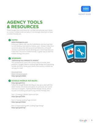 AGENCY GUIDE




AGENCY TOOLS
& RESOURCES
These Google tools and resources can help you educate your clients
on current mobile trends and why it’s increasingly important to have
a mobile-friendly site.



      GoMo:
      www.howtogomo.com
      Enter your client’s URL into the GoMoMeter and see how their
      current desktop site looks to mobile users. Answer a few short
      questions about the site’s purpose and behavior, and you’ll
      receive a customized report showing your client how they can
      make their site more mobile-friendly—a great way to start the
      mobile strategy discussion.


      WEBINAR:
      “Optimizing Your Website For Mobile.”
      This presentation covers the current state of mobile, best
      practices, Google’s Mobile Landing Page Builder and calculating
      mobile site ROI to show your clients how quickly a mobile site
      can pay for itself.

      Download Deck
      Watch full presentation
      http://goo.gl/vmJQU


      Google Mobile Ads Blog:
      http://goo.gl/rZ1cv
      Follow the Google Mobile Ads Blog to stay up-to-date with the
      latest mobile site trends and advice. In particular, be sure to
      read up on Google’s “Getting Mobile Ready” Series, which
      focuses on building and optimizing mobile-friendly sites.

      Part 1: Creating a Mobile Optimized Site
      http://goo.gl/YinDr

      Part 2: Testing Landing Page Content
      http://goo.gl/332wk

      Part 3: Experimenting with Landing Page Design
      http://goo.gl/dT1qZ




                                                                                       9
 