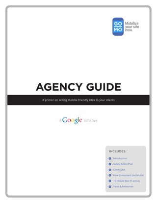 AGENCY GUIDE
A primer on selling mobile-friendly sites to your clients




                                                    INCLUDES:

                                                       Introduction

                                                       GoMo Action Plan

                                                       Client Q&A

                                                       How Consumers Use Mobile

                                                       10 Mobile Best Practices

                                                       Tools & Resources
 