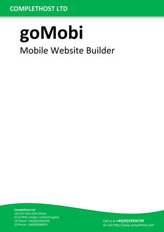 goMobi
Mobile Website Builder
COMPLETHOST LTD
Call us at +44(20)33936749
Or visit http://www.complethost.com
Complethost Ltd
145-157 Saint John Street
EC1V 4PW, London, United Kingdom
UK Phone: +44(20)33936749
ES Phone: +34(96)0640074
 