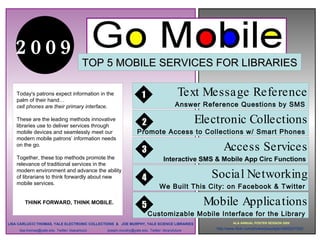 .

   2009
                                           TOP 5 MOBILE SERVICES FOR LIBRARIES

    Today's patrons expect information in the
    palm of their hand…
                                                                          1                     Text Message Reference
    cell phones are their primary interface.                                                   Answer Reference Questions by SMS

    These are the leading methods innovative
                                                                           2                          Electronic Collections
                                                  .

    libraries use to deliver services through
    mobile devices and seamlessly meet our                              Promote Access to Collections w/ Smart Phones
    modern mobile patrons’ information needs
    on the go.
                                                                          3                                   Access Services
    Together, these top methods promote the                                            Interactive SMS & Mobile App Circ Functions
    relevance of traditional services in the
    modern environment and advance the ability
    of librarians to think forwardly about new                             4                               Social Networking
    mobile services.
                                                                                     We Built This City: on Facebook & Twitter

        THINK FORWARD, THINK MOBILE.
                                                                          5                            Mobile Applications
                                                                               Customizable Mobile Interface for the Library
LISA CARLUCCI THOMAS, YALE ELECTRONIC COLLECTIONS & JOE MURPHY, YALE SCIENCE LIBRARIES                              ALA ANNUAL POSTER SESSION 2009

     lisa.thomas@yale.edu Twitter: lisacarlucci       joseph.murphy@yale.edu Twitter: libraryfuture        http://www.flickr.com/photos/joeydigits/3695207552/
 