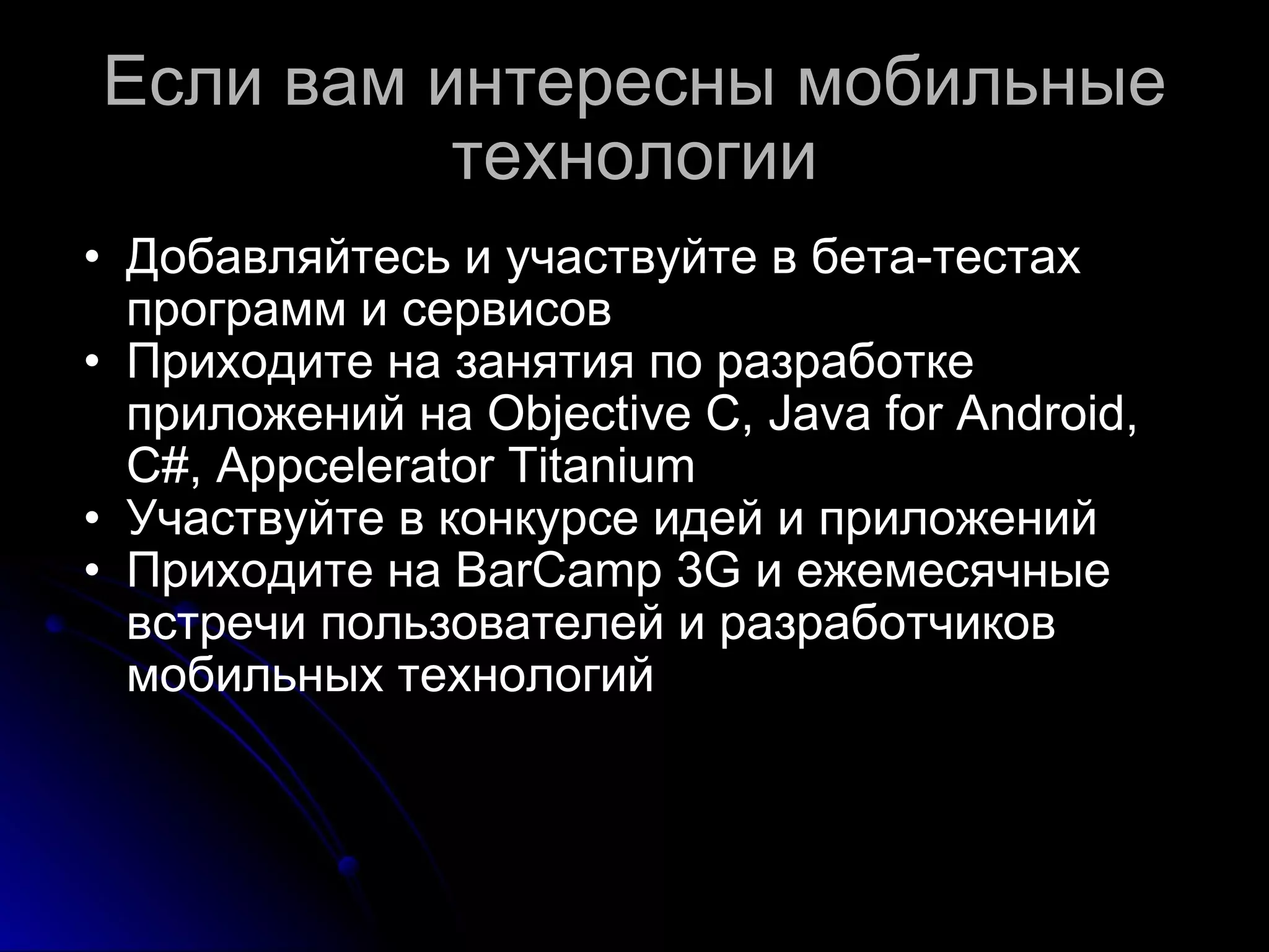 Если вам интересны мобильные технологии Добавляйтесь  и участвуйте в бета-тестах программ и сервисов Приходите на занятия по разработке приложений на Objective C, Java for Android, C#, Appcelerator Titanium Участвуйте в конкурсе идей и приложений Приходите на BarCamp 3G и ежемесячные встречи пользователей и разработчиков мобильных технологий 