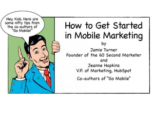 Hey, Kids. Here are
some nifty tips from
 the co-authors of
    “Go Mobile!”
                       How to Get Started
                       in Mobile Marketing
                                        by
                                   Jamie Turner
                       Founder of the 60 Second Marketer
                                       and
                                  Jeanne Hopkins
                           V.P. of Marketing, HubSpot
                           Co-authors of “Go Mobile”
 