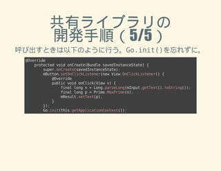共有ライブラリの 
開発手順（5/5） 
呼び出すときは以下のように行う。Go.init()を忘れずに。 
@Override 
protected void onCreate(Bundle savedInstanceState) { 
super.onCreate(savedInstanceState); 
mButton.setOnClickListener(new View.OnClickListener() { 
@Override 
public void onClick(View v) { 
final long n = Long.parseLong(mInput.getText().toString()); 
final long p = Prime.MaxPrime(n); 
mResult.setText(p); 
} 
}); 
Go.init(this.getApplicationContext()); 
 