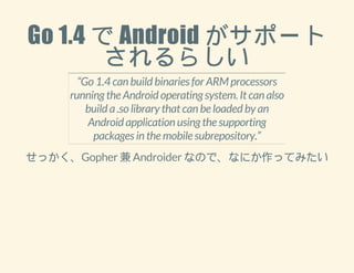 Go 1.4 で Android がサポート 
されるらしい 
“Go 1.4 can build binaries for ARM processors 
running the Android operating system. It can also 
build a .so library that can be loaded by an 
Android application using the supporting 
packages in the mobile subrepository.” 
せっかく、Gopher 兼 Androider なので、なにか作ってみたい 
 