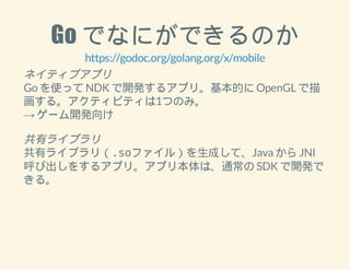 Go でなにができるのか 
https://godoc.org/golang.org/x/mobile 
ネイティブアプリ 
Go を使って NDK で開発するアプリ。基本的に OpenGL で描 
画する。アクティビティは1つのみ。 
→ ゲーム開発向け 
共有ライブラリ 
共有ライブラリ（.soファイル）を生成して、Java から JNI 
呼び出しをするアプリ。アプリ本体は、通常の SDK で開発で 
きる。 
 