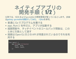 ネイティブアプリの 
開発手順（1/2） 
以降では、NDK および go.mobile の開発環境が整っているとします。詳細 
はgolang - go.mobileを動かしてみた。 - Qiitaを参照。 
普通に Go でプログラムを書ける 
app.Run() を呼ぶと、アプリが起動する 
描画関数や、タッチイベントのコールバック関数は、この 
ときに引数として渡す 
描画は Open GL ES 2 の API が用意されているのでそれを利 
用する 
func main() { 
app.Run(app.Callbacks{ 
Draw: draw, 
Touch: touch, 
}) 
} 
 