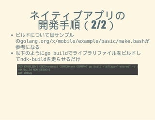 ネイティブアプリの 
開発手順（2/2） 
ビルドについてはサンプル 
のgolang.org/x/mobile/example/basic/make.bashが 
参考になる 
以下のようにgo buildでライブラリファイルをビルドし 
てndk-buildを走らせるだけ 
CGO_ENABLED=1 GOOS=android GOARCH=arm GOARM=7 go build -ldflags="-shared" -o jni/armeabi/ndk-build NDK_DEBUG=1 
ant debug 
 