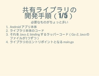 共有ライブラリの 
開発手順（1/5） 
必要なものがちょっと多い 
1. Android アプリ本体 
2. ライブラリ本体のコード 
3. それを Java と binding するラッパーコード（Go と Java の 
ファイルが1つずつ） 
4. ライブラリのエントリポイントとなる main.go 
 