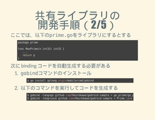 共有ライブラリの 
開発手順（2/5） 
ここでは、以下のprime.goをライブラリにするとする 
package prime 
func MaxPrime(n int32) int32 { 
... 
return p 
} 
次に binding コードを自動生成する必要がある 
1. gobindコマンドのインストール 
$ go install golang.org/x/mobile/cmd/gobind 
2. 以下のコマンドを実行してコードを生成する 
$ gobind -lang=go github.com/hkurokawa/godroid-sample > go_prime/go_prime.go 
$ gobind -lang=java github.com/hkurokawa/godroid-sample > Prime.java 
 