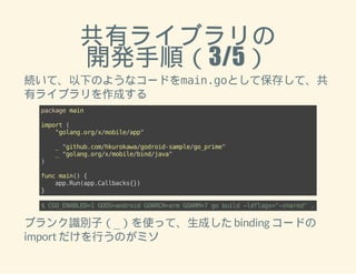 共有ライブラリの 
開発手順（3/5） 
続いて、以下のようなコードをmain.goとして保存して、共 
有ライブラリを作成する 
package main 
import ( 
"golang.org/x/mobile/app" 
_ "github.com/hkurokawa/godroid-sample/go_prime" 
_ "golang.org/x/mobile/bind/java" 
) 
func main() { 
app.Run(app.Callbacks{}) 
} 
$ CGO_ENABLED=1 GOOS=android GOARCH=arm GOARM=7 go build -ldflags="-shared" . 
ブランク識別子（_）を使って、生成した binding コードの 
import だけを行うのがミソ 
 