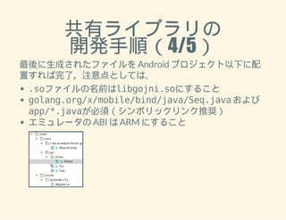 共有ライブラリの 
開発手順（4/5） 
最後に生成されたファイルを Android プロジェクト以下に配 
置すれば完了。注意点としては、 
.soファイルの名前はlibgojni.soにすること 
golang.org/x/mobile/bind/java/Seq.java および 
app/*.javaが必須（シンボリックリンク推奨） 
エミュレータの ABI は ARM にすること 
 