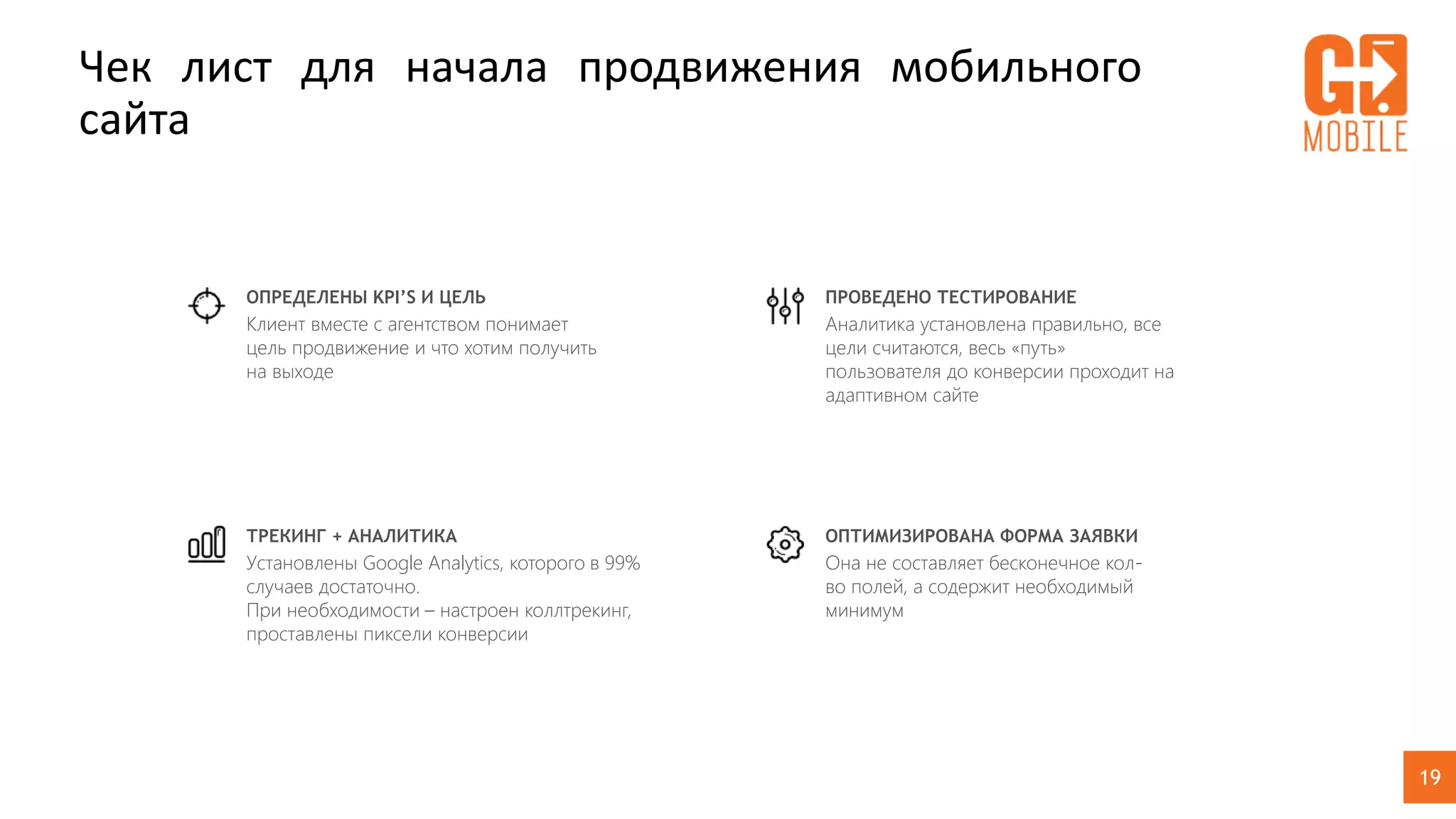 19
Чек лист для начала продвижения мобильного
сайта
ОПРЕДЕЛЕНЫ KPI’S И ЦЕЛЬ
Клиент вместе с агентством понимает
цель продвижение и что хотим получить
на выходе
ТРЕКИНГ + АНАЛИТИКА
Установлены Google Analytics, которого в 99%
случаев достаточно.
При необходимости – настроен коллтрекинг,
проставлены пиксели конверсии
ПРОВЕДЕНО ТЕСТИРОВАНИЕ
Аналитика установлена правильно, все
цели считаются, весь «путь»
пользователя до конверсии проходит на
адаптивном сайте
ОПТИМИЗИРОВАНА ФОРМА ЗАЯВКИ
Она не составляет бесконечное кол-
во полей, а содержит необходимый
минимум
 