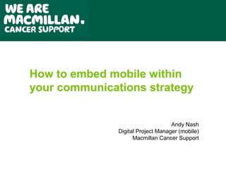 1




How to embed mobile within
your communications strategy


                                    Andy Nash
               Digital Project Manager (mobile)
                     Macmillan Cancer Support
 
