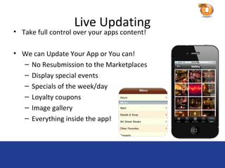 Live Updating
• Take full control over your apps content!

• We can Update Your App or You can!
  – No Resubmission to the Marketplaces
  – Display special events
  – Specials of the week/day
  – Loyalty coupons
  – Image gallery
  – Everything inside the app!
 
