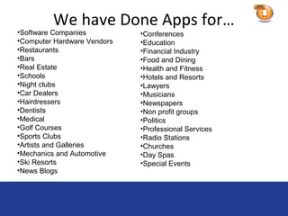 We have Done Apps for…
•Software Companies          •Conferences
•Computer Hardware Vendors   •Education
•Restaurants                 •Financial Industry
•Bars                        •Food and Dining
•Real Estate                 •Health and Fitness
•Schools                     •Hotels and Resorts
•Night clubs                 •Lawyers
•Car Dealers                 •Musicians
•Hairdressers                •Newspapers
•Dentists                    •Non profit groups
•Medical                     •Politics
•Golf Courses                •Professional Services
•Sports Clubs                •Radio Stations
•Artists and Galleries       •Churches
•Mechanics and Automotive    •Day Spas
•Ski Resorts                 •Special Events
•News Blogs
 