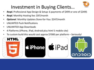 Investment in Buying Clients…
•   Reqd. Professional App Design & Setup: 6 payments of $499 or one of $2495
•   Reqd. Monthly Hosting fee: $97/month
•   Optional. Monthly Updates Done-for-You: $247/month
•   UNLIMTED Push Notifications
•   UNLIMITED App Downloads
•   4 Platforms (iPhone, iPad, Android plus html 5 mobile site)
•   To custom build this would cost approx $7000 per platform – Seriously!
 