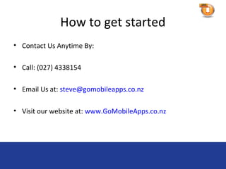 How to get started
• Contact Us Anytime By:

• Call: (027) 4338154

• Email Us at: steve@gomobileapps.co.nz

• Visit our website at: www.GoMobileApps.co.nz
 