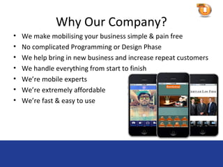 Why Our Company?
•   We make mobilising your business simple & pain free
•   No complicated Programming or Design Phase
•   We help bring in new business and increase repeat customers
•   We handle everything from start to finish
•   We’re mobile experts
•   We’re extremely affordable
•   We’re fast & easy to use
 