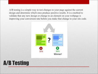 A/B Testing
A/B testing is a simple way to test changes to your page against the current
design and determine which ones produce positive results. It is a method to
validate that any new design or change to an element on your webpage is
improving your conversion rate before you make that change to your site code.
 