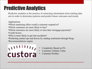 Predictive Analytics
Predictive analytics is the practice of extracting information from existing data
sets in order to determine patterns and predict future outcomes and trends.
Applications:
•Which marketing effort would a customer respond to?
•Which customers are more likely to buy?
•Which customers are more likely to miss their mortgage payments?
•Credit Scores
•Who is more likely to get into accidents?
•Predicting market ups and downs by reading sentiments through blogs.
•Recommendations engine
• Completely Based on PA
• Customer Lifetime Value
• Customer Profiles
 