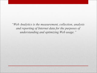 “Web Analytics is the measurement, collection, analysis
and reporting of Internet data for the purposes of
understanding and optimizing Web usage.”
 