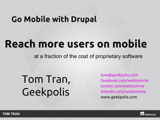 Go Mobile with Drupal

Reach more users on mobile
at a fraction of the cost of proprietary software

Tom Tran,
Geekpolis

tom@geekpolis.com
facebook.com/webtomme
twitter.com/webtomme
linkedin.com/webtomme
www.geekpolis.com

 