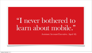 “I never bothered to
                           learn about mobile.”
                                   Assistant Account Executive. Aged 42.




Tuesday, November 15, 11
 