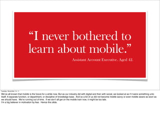 “I never bothered to
                           learn about mobile.”
                                                                        Assistant Account Executive. Aged 42.




Tuesday, November 15, 11

We’ve all known that mobile is the future for a while now. But as our industry did with digital and then with social, we looked at as if it were something unto
itself. A separate function, or department, or discipline of knowledge base. And so a lot of us did not become mobile savvy or even mobile aware as soon as
we should have. We’re running out of time. If we don’t all get on the mobile train now, it might be too late.
I’m a big believer in motivation by fear. Hence this slide.
 