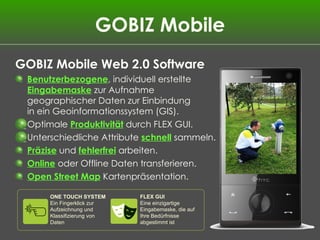 GOBIZ Mobile GOBIZ Mobile Web 2.0 Software Benutzerbezogene , individuell erstellte  Eingabemaske  zur Aufnahme geographischer Daten zur Einbindung  in ein Geoinformationssystem (GIS).  Optimale  Produktivität  durch FLEX GUI. Unterschiedliche Attribute  schnell   sammeln. Präzise  und  fehlerfrei  arbeiten. Online  oder Offline Daten transferieren. Open Street Map  Kartenpräsentation. ONE TOUCH SYSTEM Ein Fingerklick zur Aufzeichnung und Klassifizierung von Daten FLEX GUI Eine einzigartige Eingabemaske, die auf Ihre Bedürfnisse abgestimmt ist 
