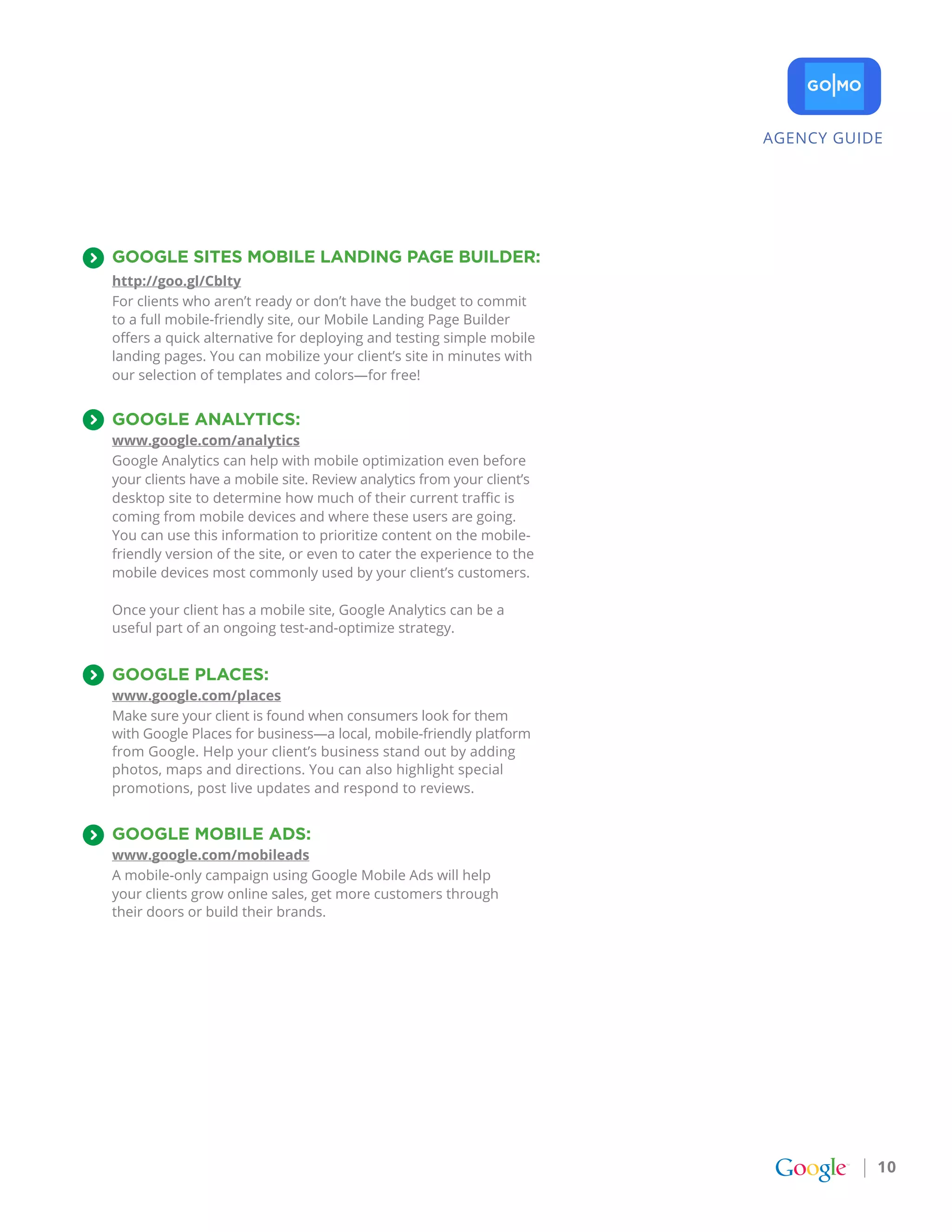 AGENCY GUIDE




googLE SItES MobILE LaNDINg pagE bUILDEr:
http://goo.gl/Cblty
For clients who aren’t ready or don’t have the budget to commit
to a full mobile-friendly site, our Mobile Landing Page Builder
offers a quick alternative for deploying and testing simple mobile
landing pages. You can mobilize your client’s site in minutes with
our selection of templates and colors—for free!


googLE aNaLYtICS:
www.google.com/analytics
Google Analytics can help with mobile optimization even before
your clients have a mobile site. Review analytics from your client’s
desktop site to determine how much of their current traffic is
coming from mobile devices and where these users are going.
You can use this information to prioritize content on the mobile-
friendly version of the site, or even to cater the experience to the
mobile devices most commonly used by your client’s customers.

Once your client has a mobile site, Google Analytics can be a
useful part of an ongoing test-and-optimize strategy.


googLE pLaCES:
www.google.com/places
Make sure your client is found when consumers look for them
with Google Places for business—a local, mobile-friendly platform
from Google. Help your client’s business stand out by adding
photos, maps and directions. You can also highlight special
promotions, post live updates and respond to reviews.


googLE MobILE aDS:
www.google.com/mobileads
A mobile-only campaign using Google Mobile Ads will help
your clients grow online sales, get more customers through
their doors or build their brands.




                                                                                  10
 