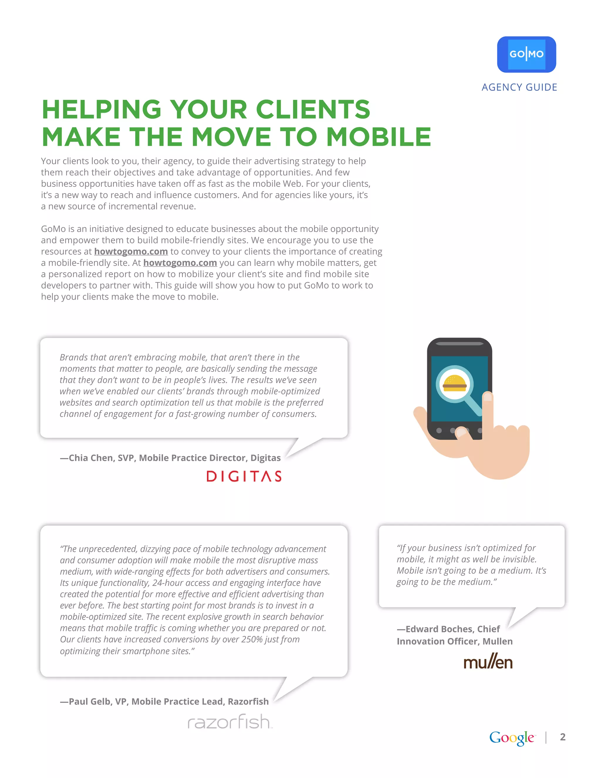 AGENCY GUIDE

HELpINg YoUr CLIENtS
MakE tHE MovE to MobILE
Your clients look to you, their agency, to guide their advertising strategy to help
them reach their objectives and take advantage of opportunities. And few
business opportunities have taken off as fast as the mobile Web. For your clients,
it’s a new way to reach and influence customers. And for agencies like yours, it’s
a new source of incremental revenue.

GoMo is an initiative designed to educate businesses about the mobile opportunity
and empower them to build mobile-friendly sites. We encourage you to use the
resources at howtogomo.com to convey to your clients the importance of creating
a mobile-friendly site. At howtogomo.com you can learn why mobile matters, get
a personalized report on how to mobilize your client’s site and find mobile site
developers to partner with. This guide will show you how to put GoMo to work to
help your clients make the move to mobile.




    Brands that aren’t embracing mobile, that aren’t there in the
    moments that matter to people, are basically sending the message
    that they don’t want to be in people’s lives. The results we’ve seen
    when we’ve enabled our clients’ brands through mobile-optimized
    websites and search optimization tell us that mobile is the preferred
    channel of engagement for a fast-growing number of consumers.



    —Chia Chen, SVP, Mobile Practice Director, Digitas




    “The unprecedented, dizzying pace of mobile technology advancement                “If your business isn’t optimized for
    and consumer adoption will make mobile the most disruptive mass                   mobile, it might as well be invisible.
    medium, with wide-ranging effects for both advertisers and consumers.             Mobile isn’t going to be a medium. It’s
    Its unique functionality, 24-hour access and engaging interface have              going to be the medium.”
    created the potential for more effective and efficient advertising than
    ever before. The best starting point for most brands is to invest in a
    mobile-optimized site. The recent explosive growth in search behavior
    means that mobile traffic is coming whether you are prepared or not.              —Edward Boches, Chief
    Our clients have increased conversions by over 250% just from                     Innovation Officer, Mullen
    optimizing their smartphone sites.”




    —Paul Gelb, VP, Mobile Practice Lead, Razorfish



                                                                                                                                2
 