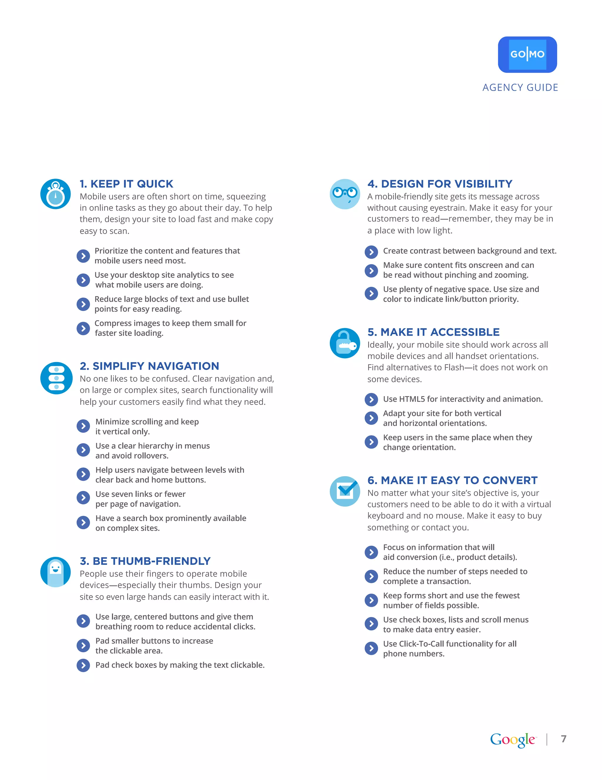 AGENCY GUIDE




1. kEEp It QUICk                                             4. DESIgN for vISIbILItY
Mobile users are often short on time, squeezing              A mobile-friendly site gets its message across
in online tasks as they go about their day. To help          without causing eyestrain. Make it easy for your
them, design your site to load fast and make copy            customers to read—remember, they may be in
easy to scan.                                                a place with low light.

    Prioritize the content and features that                 	   Create contrast between background and text.
    mobile users need most.
                                                                 Make sure content fits onscreen and can
    Use your desktop site analytics to see                       be read without pinching and zooming.
    what mobile users are doing.
                                                                 Use plenty of negative space. Use size and
    Reduce large blocks of text and use bullet                   color to indicate link/button priority.
    points for easy reading.
    Compress images to keep them small for
    faster site loading.                                     5. MakE It aCCESSIbLE
                                                             Ideally, your mobile site should work across all
                                                             mobile devices and all handset orientations.
2. SIMpLIfY NavIgatIoN                                       Find alternatives to Flash—it does not work on
No one likes to be confused. Clear navigation and,           some devices.
on large or complex sites, search functionality will
help your customers easily find what they need.                  Use HTML5 for interactivity and animation.
                                                                 Adapt your site for both vertical
    Minimize scrolling and keep                                  and horizontal orientations.
    it vertical only.
                                                                 Keep users in the same place when they
    Use a clear hierarchy in menus                               change orientation.
    and avoid rollovers.
    Help users navigate between levels with
    clear back and home buttons.                             6. MakE It EaSY to CoNvErt
    Use seven links or fewer
                                                        ke   No matter what your site’s objective is, your
    per page of navigation.                                  customers need to be able to do it with a virtual
    Have a search box prominently available                  keyboard and no mouse. Make it easy to buy
    on complex sites.                                        something or contact you.

                                                                 Focus on information that will
                                                                 aid conversion (i.e., product details).
3. bE tHUMb-frIENDLY
People use their fingers to operate mobile                       Reduce the number of steps needed to
                                                                 complete a transaction.
devices—especially their thumbs. Design your
site so even large hands can easily interact with it.            Keep forms short and use the fewest
                                                                 number of fields possible.
    Use large, centered buttons and give them                    Use check boxes, lists and scroll menus
    breathing room to reduce accidental clicks.                  to make data entry easier.
    Pad smaller buttons to increase                              Use Click-To-Call functionality for all
    the clickable area.                                          phone numbers.
    Pad check boxes by making the text clickable.




                                                                                                                 7
 
